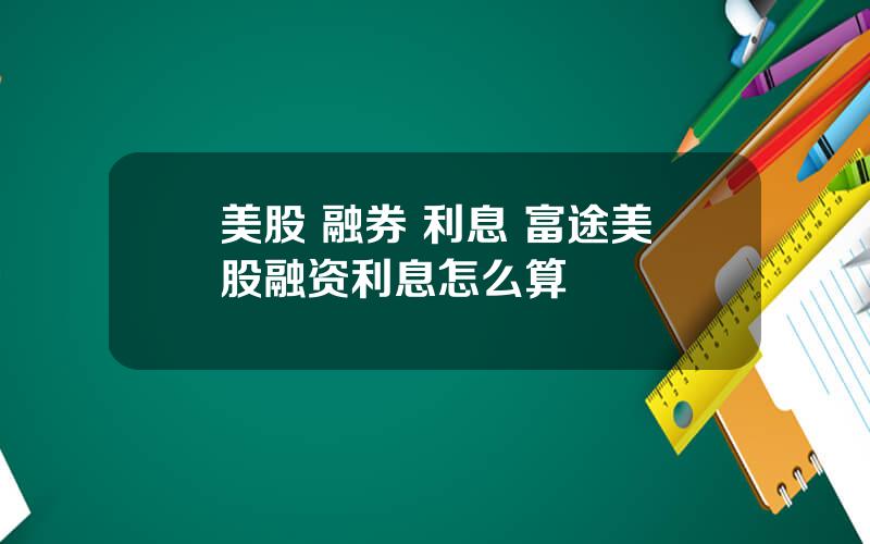 美股 融券 利息 富途美股融资利息怎么算